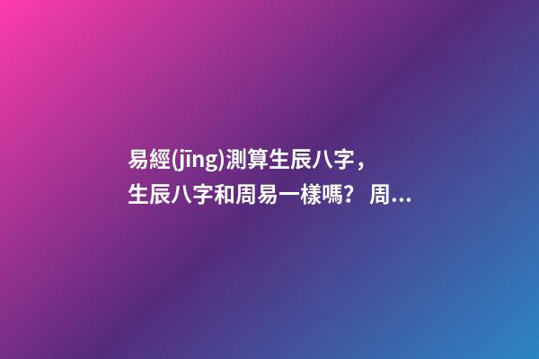 易經(jīng)測算生辰八字，生辰八字和周易一樣嗎？ 周易免費測生辰八字，周易生辰八字計算壽命準不準